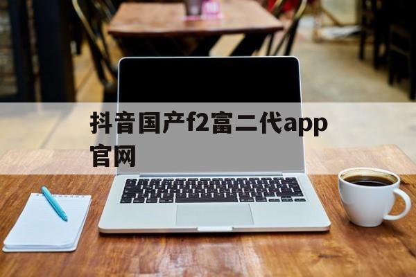 抖音国产f2富二代app官网(f2dxbcom富二代资源)