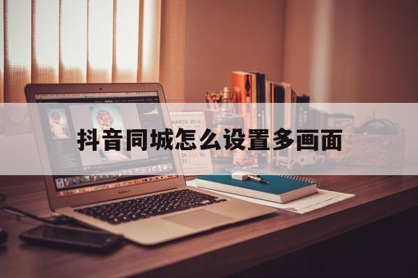 抖音同城怎么设置多画面(抖音同城如何变成多画面)