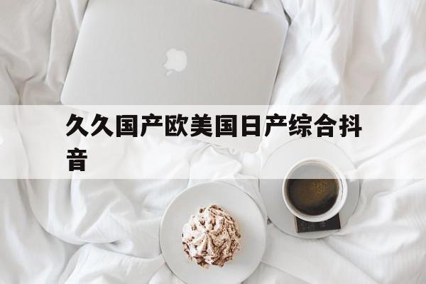 包含久久国产欧美国日产综合抖音的词条 包含久久国产欧美国日产综合抖音的词条