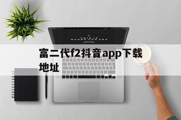 富二代f2抖音app下载地址,抖音app官网下载